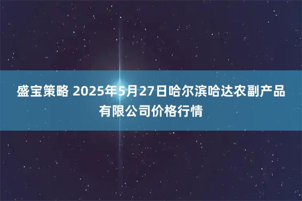 盛宝策略 2025年5月27日哈尔滨哈达农副产品有限公司价格行情