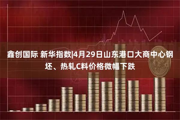 鑫创国际 新华指数|4月29日山东港口大商中心钢坯、热轧C料价格微幅下跌