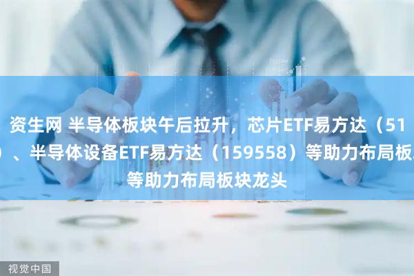 资生网 半导体板块午后拉升，芯片ETF易方达（516350）、半导体设备ETF易方达（159558）等助力布局板块龙头