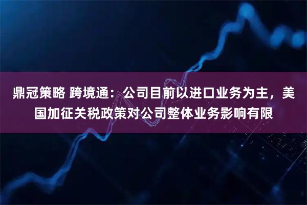 鼎冠策略 跨境通：公司目前以进口业务为主，美国加征关税政策对公司整体业务影响有限