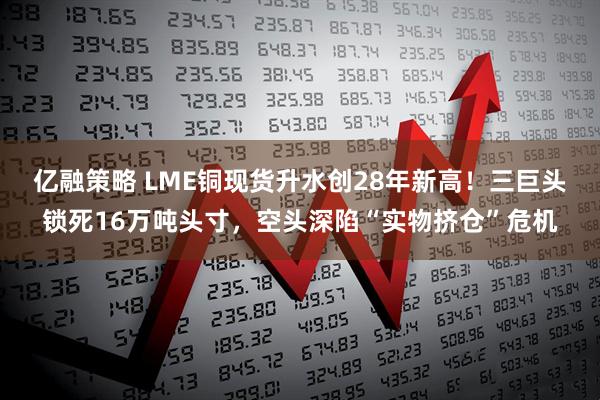 亿融策略 LME铜现货升水创28年新高！三巨头锁死16万吨头寸，空头深陷“实物挤仓”危机