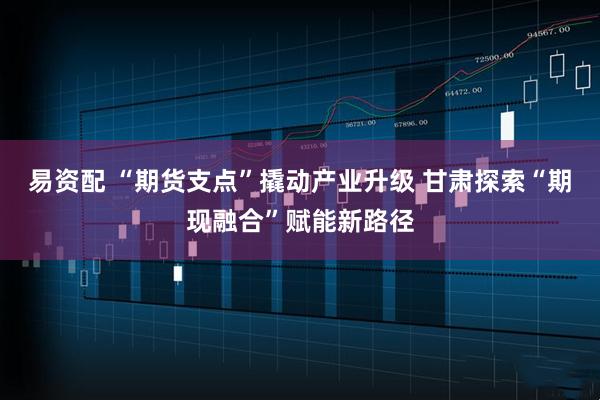 易资配 “期货支点”撬动产业升级 甘肃探索“期现融合”赋能新路径