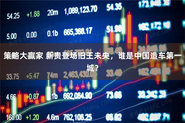 策略大赢家 新贵登场旧王未央，谁是中国造车第一城？