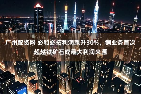 广州配资网 必和必拓利润飙升30%，铜业务首次超越铁矿石成最大利润来源