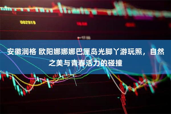 安徽润格 欧阳娜娜娜巴厘岛光脚丫游玩照，自然之美与青春活力的碰撞