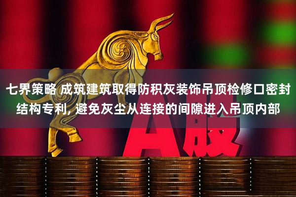 七界策略 成筑建筑取得防积灰装饰吊顶检修口密封结构专利, 避免灰尘从连接的间隙进入吊顶内部